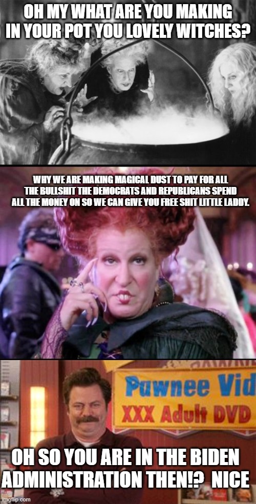 OH MY WHAT ARE YOU MAKING IN YOUR POT YOU LOVELY WITCHES? WHY WE ARE MAKING MAGICAL DUST TO PAY FOR ALL THE BULLSHIT THE DEMOCRATS AND REPUBLICANS SPEND ALL THE MONEY ON SO WE CAN GIVE YOU FREE SHIT LITTLE LADDY. OH SO YOU ARE IN THE BIDEN ADMINISTRATION THEN!?  NICE | image tagged in witches brew,hocus pocus,xxx laugh | made w/ Imgflip meme maker