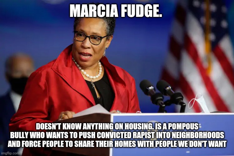 Clueless Democrat and clown. | MARCIA FUDGE. DOESN'T KNOW ANYTHING ON HOUSING. IS A POMPOUS BULLY WHO WANTS TO PUSH CONVICTED RAPIST INTO NEIGHBORHOODS AND FORCE PEOPLE TO SHARE THEIR HOMES WITH PEOPLE WE DON'T WANT | image tagged in marcia marcia marcia,democrats,ohio,clowns | made w/ Imgflip meme maker