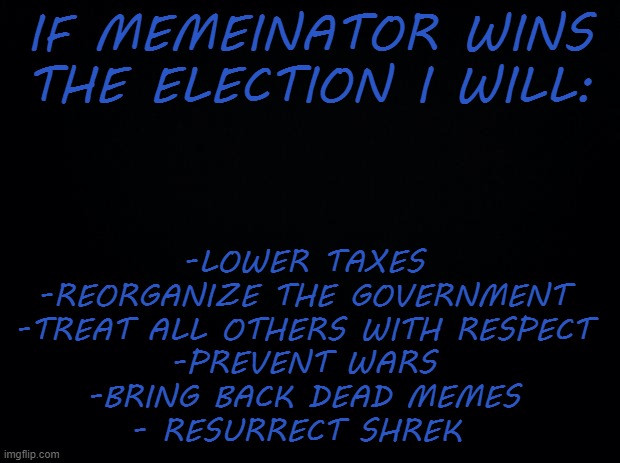 C'mon, what do you have to loose! Vote Memeinator on election day! | IF MEMEINATOR WINS THE ELECTION I WILL:; -LOWER TAXES

-REORGANIZE THE GOVERNMENT

-TREAT ALL OTHERS WITH RESPECT

-PREVENT WARS

-BRING BACK DEAD MEMES

- RESURRECT SHREK | image tagged in black background | made w/ Imgflip meme maker