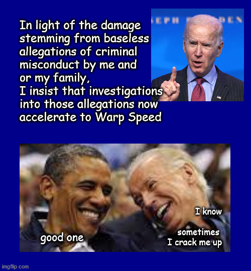 Biden family investigations - warp speed | In light of the damage 
stemming from baseless
allegations of criminal 
misconduct by me and 
or my family, 
I insist that investigations
into those allegations now
accelerate to Warp Speed; I know
 
sometimes 
I crack me up; good one | image tagged in politics | made w/ Imgflip meme maker