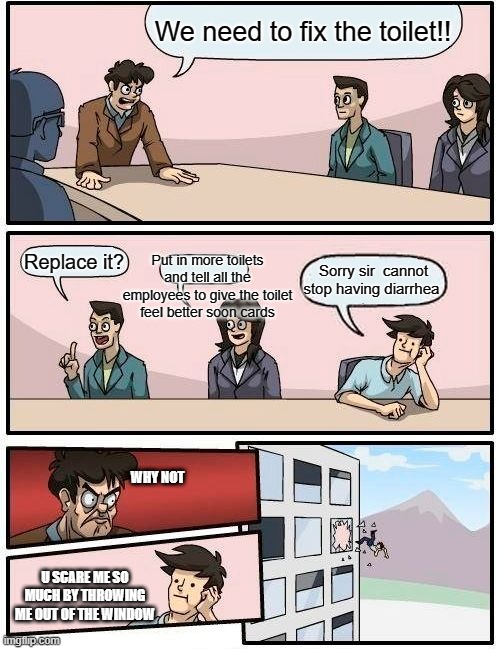 Boardroom Meeting Suggestion Meme | We need to fix the toilet!! Replace it? Put in more toilets and tell all the employees to give the toilet feel better soon cards; Sorry sir  cannot stop having diarrhea; WHY NOT; U SCARE ME SO MUCH BY THROWING ME OUT OF THE WINDOW | image tagged in memes,boardroom meeting suggestion | made w/ Imgflip meme maker