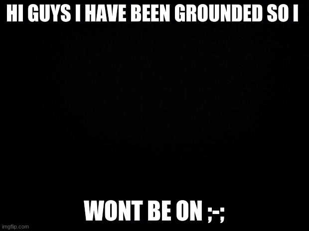 Black background | HI GUYS I HAVE BEEN GROUNDED SO I; WONT BE ON ;-; | image tagged in black background | made w/ Imgflip meme maker