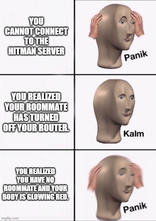 Stonks Panic Calm Panic | YOU CANNOT CONNECT TO THE HITMAN SERVER; YOU REALIZED YOUR ROOMMATE HAS TURNED OFF YOUR ROUTER. YOU REALIZED YOU HAVE NO ROOMMATE AND YOUR BODY IS GLOWING RED. | image tagged in stonks panic calm panic | made w/ Imgflip meme maker