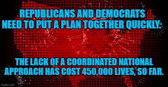 We Need Action, Yesterday! | REPUBLICANS AND DEMOCRATS NEED TO PUT A PLAN TOGETHER QUICKLY. THE LACK OF A COORDINATED NATIONAL APPROACH HAS COST 450,000 LIVES, SO FAR. | image tagged in politics | made w/ Imgflip meme maker