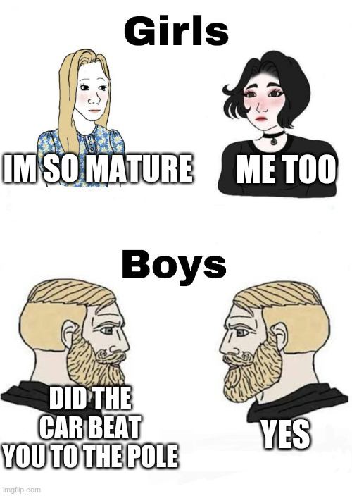 Girls vs Boys | ME TOO; IM SO MATURE; DID THE CAR BEAT YOU TO THE POLE; YES | image tagged in girls vs boys | made w/ Imgflip meme maker