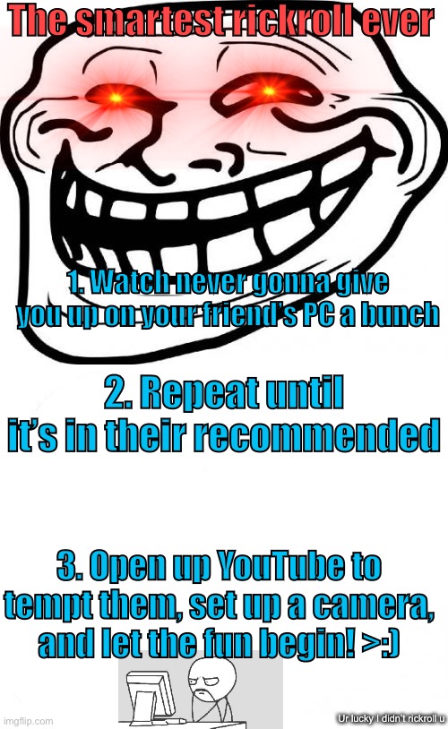 The smartest rickroll ever; 1. Watch never gonna give you up on your friend’s PC a bunch; 2. Repeat until it’s in their recommended; 3. Open up YouTube to tempt them, set up a camera, and let the fun begin! >:); Ur lucky I didn’t rickroll u | image tagged in memes,rickroll,troll face,front page,tutorial,friends | made w/ Imgflip meme maker