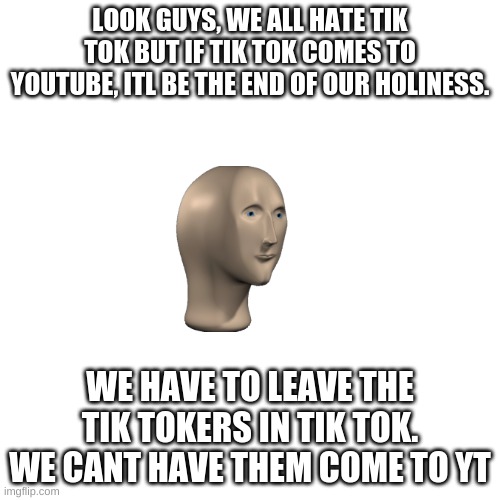 Blank Transparent Square | LOOK GUYS, WE ALL HATE TIK TOK BUT IF TIK TOK COMES TO YOUTUBE, ITL BE THE END OF OUR HOLINESS. WE HAVE TO LEAVE THE TIK TOKERS IN TIK TOK. WE CANT HAVE THEM COME TO YT | image tagged in memes,blank transparent square | made w/ Imgflip meme maker