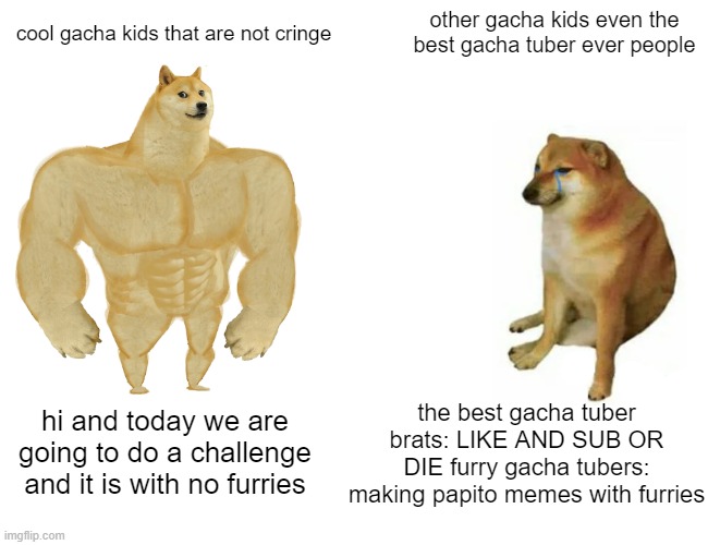 Buff Doge vs. Cheems | other gacha kids even the best gacha tuber ever people; cool gacha kids that are not cringe; the best gacha tuber brats: LIKE AND SUB OR DIE furry gacha tubers: making papito memes with furries; hi and today we are going to do a challenge and it is with no furries | image tagged in memes,buff doge vs cheems | made w/ Imgflip meme maker