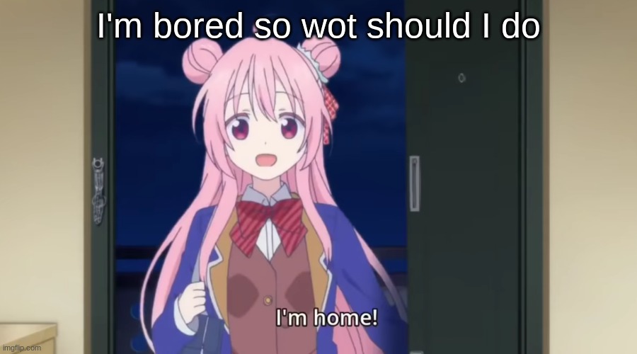 I'm home! | I'm bored so wot should I do | image tagged in i'm home | made w/ Imgflip meme maker