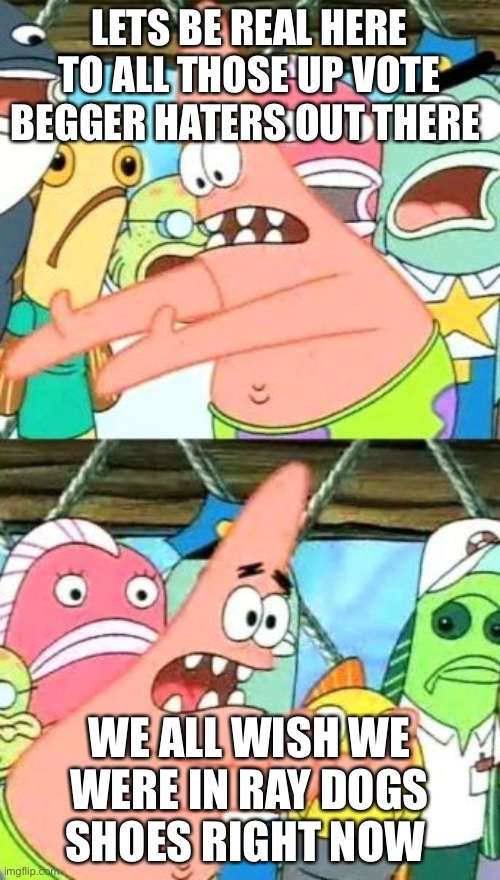 Put It Somewhere Else Patrick Meme | LETS BE REAL HERE TO ALL THOSE UP VOTE BEGGER HATERS OUT THERE; WE ALL WISH WE WERE IN RAY DOGS SHOES RIGHT NOW | image tagged in memes,put it somewhere else patrick | made w/ Imgflip meme maker