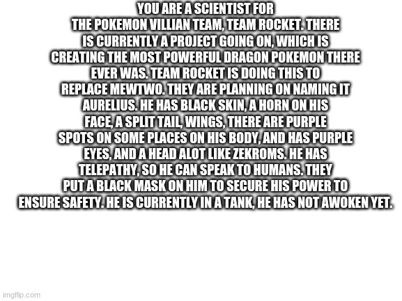 Who wants to do this rp? | YOU ARE A SCIENTIST FOR THE POKEMON VILLIAN TEAM, TEAM ROCKET. THERE IS CURRENTLY A PROJECT GOING ON, WHICH IS CREATING THE MOST POWERFUL DRAGON POKEMON THERE EVER WAS. TEAM ROCKET IS DOING THIS TO REPLACE MEWTWO. THEY ARE PLANNING ON NAMING IT AURELIUS. HE HAS BLACK SKIN, A HORN ON HIS FACE, A SPLIT TAIL, WINGS, THERE ARE PURPLE SPOTS ON SOME PLACES ON HIS BODY, AND HAS PURPLE EYES, AND A HEAD ALOT LIKE ZEKROMS. HE HAS TELEPATHY, SO HE CAN SPEAK TO HUMANS. THEY PUT A BLACK MASK ON HIM TO SECURE HIS POWER TO ENSURE SAFETY. HE IS CURRENTLY IN A TANK, HE HAS NOT AWOKEN YET. | image tagged in blank white template | made w/ Imgflip meme maker