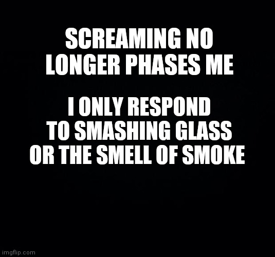 Black background | SCREAMING NO LONGER PHASES ME; I ONLY RESPOND TO SMASHING GLASS OR THE SMELL OF SMOKE | image tagged in black background | made w/ Imgflip meme maker