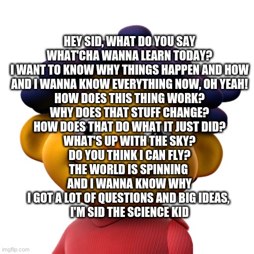 sid lyrics just because | HEY SID, WHAT DO YOU SAY
WHAT'CHA WANNA LEARN TODAY?
I WANT TO KNOW WHY THINGS HAPPEN AND HOW
AND I WANNA KNOW EVERYTHING NOW, OH YEAH!
HOW DOES THIS THING WORK?
WHY DOES THAT STUFF CHANGE?
HOW DOES THAT DO WHAT IT JUST DID?
WHAT'S UP WITH THE SKY?
DO YOU THINK I CAN FLY?
THE WORLD IS SPINNING 
AND I WANNA KNOW WHY
I GOT A LOT OF QUESTIONS AND BIG IDEAS, 
I'M SID THE SCIENCE KID | made w/ Imgflip meme maker