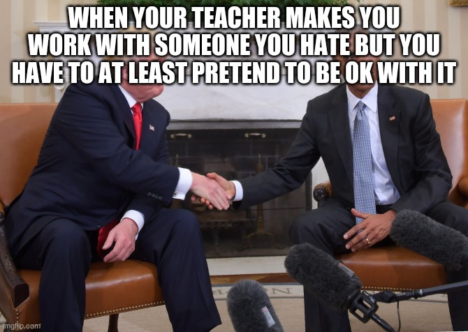 . | WHEN YOUR TEACHER MAKES YOU WORK WITH SOMEONE YOU HATE BUT YOU HAVE TO AT LEAST PRETEND TO BE OK WITH IT | image tagged in trump obama | made w/ Imgflip meme maker