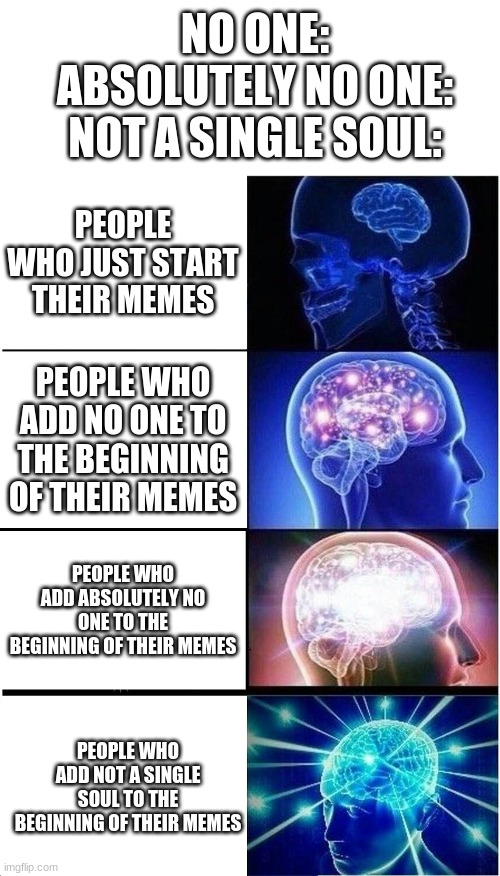 yes | NO ONE:
ABSOLUTELY NO ONE:
NOT A SINGLE SOUL:; PEOPLE WHO JUST START THEIR MEMES; PEOPLE WHO ADD NO ONE TO THE BEGINNING OF THEIR MEMES; PEOPLE WHO ADD ABSOLUTELY NO ONE TO THE BEGINNING OF THEIR MEMES; PEOPLE WHO ADD NOT A SINGLE SOUL TO THE BEGINNING OF THEIR MEMES | image tagged in memes,expanding brain | made w/ Imgflip meme maker