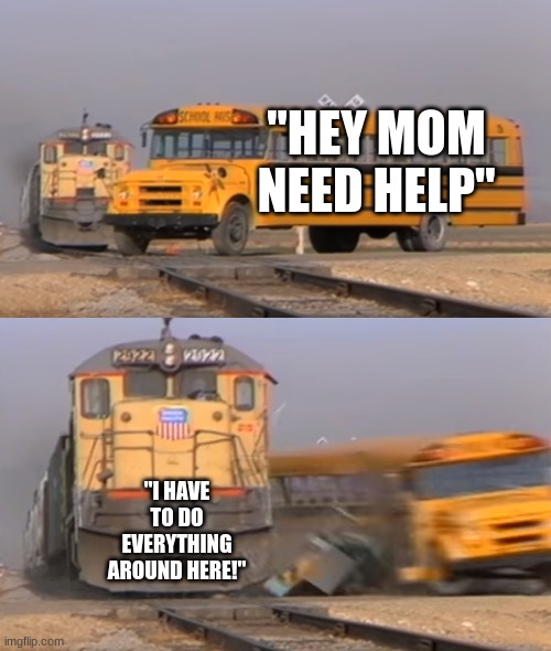 A train hitting a school bus | "HEY MOM NEED HELP"; "I HAVE TO DO EVERYTHING AROUND HERE!" | image tagged in a train hitting a school bus | made w/ Imgflip meme maker