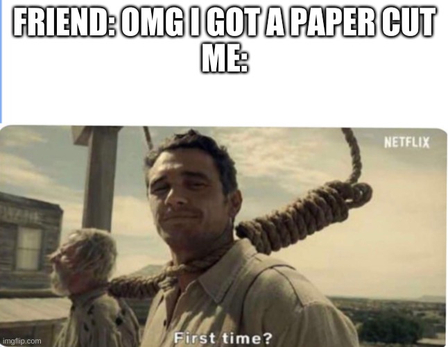 first time | FRIEND: OMG I GOT A PAPER CUT

ME: | image tagged in first time | made w/ Imgflip meme maker