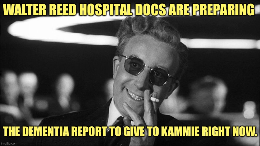 Doctor Strangelove says... | WALTER REED HOSPITAL DOCS ARE PREPARING THE DEMENTIA REPORT TO GIVE TO KAMMIE RIGHT NOW. | image tagged in doctor strangelove says | made w/ Imgflip meme maker