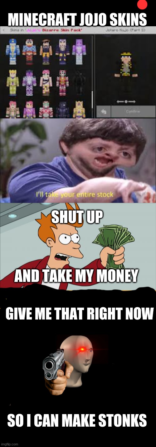 Me when jojo in minecraft |  MINECRAFT JOJO SKINS; SHUT UP; AND TAKE MY MONEY; GIVE ME THAT RIGHT NOW; SO I CAN MAKE STONKS | image tagged in memes,shut up and take my money fry,i'll take your entire stock,minecraft,jojo,stonks | made w/ Imgflip meme maker