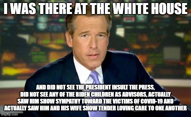 Brian Williams Was There | I WAS THERE AT THE WHITE HOUSE; AND DID NOT SEE THE PRESIDENT INSULT THE PRESS, DID NOT SEE ANY OF THE BIDEN CHILDREN AS ADVISORS, ACTUALLY SAW HIM SHOW SYMPATHY TOWARD THE VICTIMS OF COVID-19 AND ACTUALLY SAW HIM AND HIS WIFE SHOW TENDER LOVING CARE TO ONE ANOTHER | image tagged in memes,brian williams was there | made w/ Imgflip meme maker