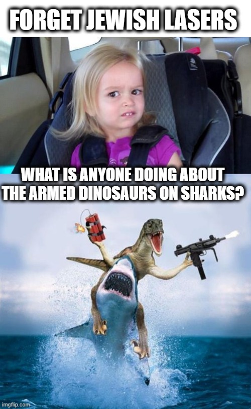 FORGET JEWISH LASERS WHAT IS ANYONE DOING ABOUT THE ARMED DINOSAURS ON SHARKS? | image tagged in wtf girl,dinosaur riding shark | made w/ Imgflip meme maker