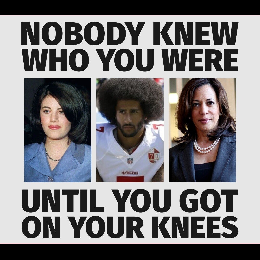 Nobody Knew Who You Were Until You Got On Your Knees | image tagged in political prostitutes,monica lewinsky,colin kaepernick,kamala harris | made w/ Imgflip meme maker