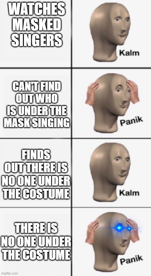 WATCHES MASKED SINGERS; CAN'T FIND OUT WHO IS UNDER THE MASK SINGING; FINDS OUT THERE IS NO ONE UNDER THE COSTUME; THERE IS NO ONE UNDER THE COSTUME | image tagged in kalm panik kalm,panik | made w/ Imgflip meme maker