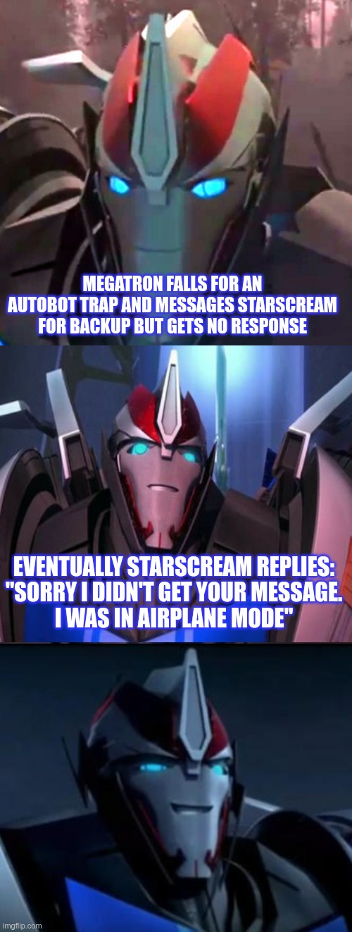 Some joke I found while browsing the internet and thought I'd share with you guys | MEGATRON FALLS FOR AN AUTOBOT TRAP AND MESSAGES STARSCREAM FOR BACKUP BUT GETS NO RESPONSE; EVENTUALLY STARSCREAM REPLIES:
"SORRY I DIDN'T GET YOUR MESSAGE.
I WAS IN AIRPLANE MODE" | image tagged in smokescreen the comedian,transformers prime,tfp,starscream,megatron,airplane mode | made w/ Imgflip meme maker
