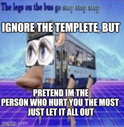 the legs on the bus go step step step | IGNORE THE TEMPLETE, BUT; PRETEND IM THE PERSON WHO HURT YOU THE MOST 
JUST LET IT ALL OUT | image tagged in the legs on the bus go step step step | made w/ Imgflip meme maker