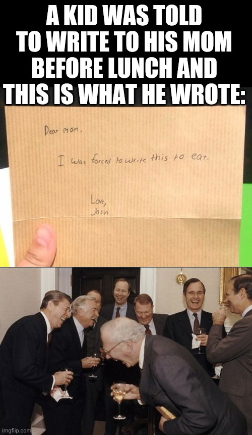 Lol | A KID WAS TOLD TO WRITE TO HIS MOM BEFORE LUNCH AND THIS IS WHAT HE WROTE: | image tagged in funny,memes,assignment,meme man smort,laughing men in suits,kids | made w/ Imgflip meme maker