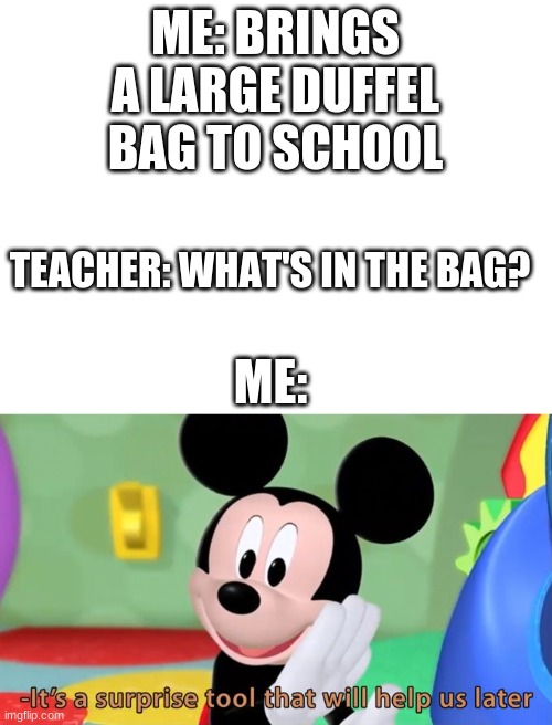 REPOST | ME: BRINGS A LARGE DUFFEL BAG TO SCHOOL; TEACHER: WHAT'S IN THE BAG? ME: | image tagged in blank white template,mickey mouse tool | made w/ Imgflip meme maker