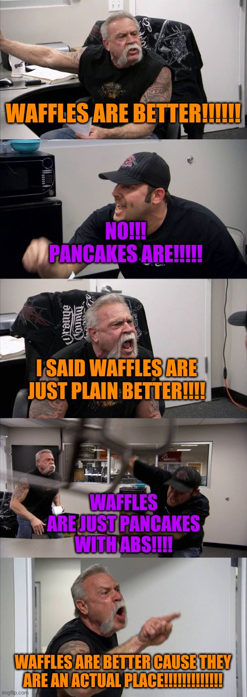 The big fat argument | WAFFLES ARE BETTER!!!!!! NO!!! PANCAKES ARE!!!!! I SAID WAFFLES ARE JUST PLAIN BETTER!!!! WAFFLES ARE JUST PANCAKES WITH ABS!!!! WAFFLES ARE BETTER CAUSE THEY ARE AN ACTUAL PLACE!!!!!!!!!!!!! | image tagged in memes,american chopper argument,waffles,pancakes | made w/ Imgflip meme maker