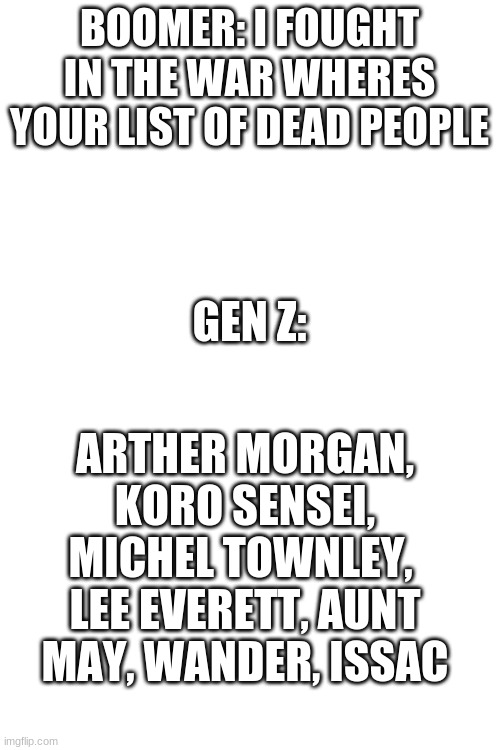 When people say video games arent sad | BOOMER: I FOUGHT IN THE WAR WHERES YOUR LIST OF DEAD PEOPLE; GEN Z:; ARTHER MORGAN, KORO SENSEI, MICHEL TOWNLEY,  LEE EVERETT, AUNT MAY, WANDER, ISSAC | image tagged in blank white template | made w/ Imgflip meme maker