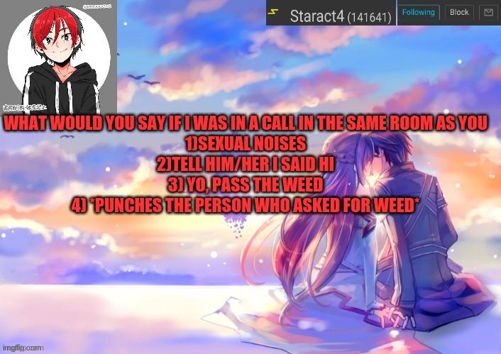 WHAT WOULD YOU SAY IF I WAS IN A CALL IN THE SAME ROOM AS YOU
1)SEXUAL NOISES
2)TELL HIM/HER I SAID HI
3) YO, PASS THE WEED
4) *PUNCHES THE PERSON WHO ASKED FOR WEED* | image tagged in new starkugo announcement template updated picrew | made w/ Imgflip meme maker