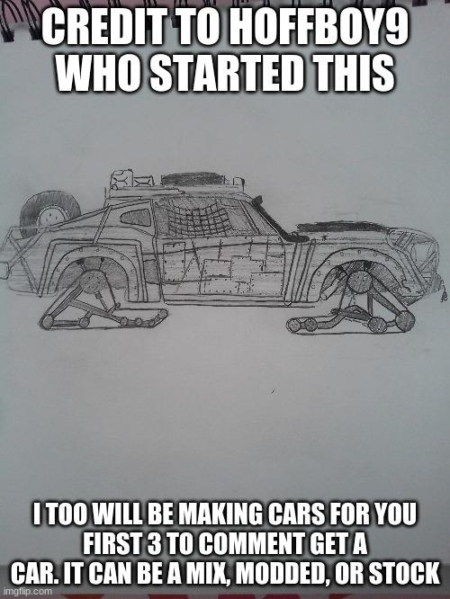 CREDIT TO HOFFBOY9 WHO STARTED THIS; I TOO WILL BE MAKING CARS FOR YOU
FIRST 3 TO COMMENT GET A CAR. IT CAN BE A MIX, MODDED, OR STOCK | image tagged in cars,drawing | made w/ Imgflip meme maker
