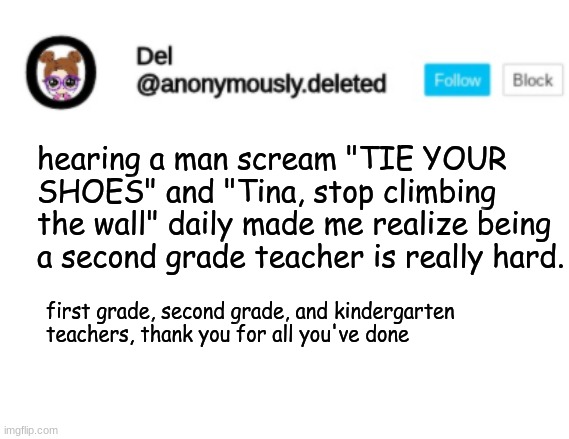 Del Announcement | hearing a man scream "TIE YOUR SHOES" and "Tina, stop climbing the wall" daily made me realize being a second grade teacher is really hard. first grade, second grade, and kindergarten teachers, thank you for all you've done | image tagged in del announcement | made w/ Imgflip meme maker