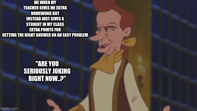 I Feel The Same Way As Him.. | ME WHEN MY TEACHER GIVES ME EXTRA HOMEWORK BUT INSTEAD JUST GIVES A STUDENT IN MY CLASS EXTRA POINTS FOR GETTING THE RIGHT ANSWER ON AN EASY PROBLEM; ''ARE YOU SERIOUSLY JOKING RIGHT NOW..?'' | image tagged in beauty and the beast,lumiere,school meme | made w/ Imgflip meme maker