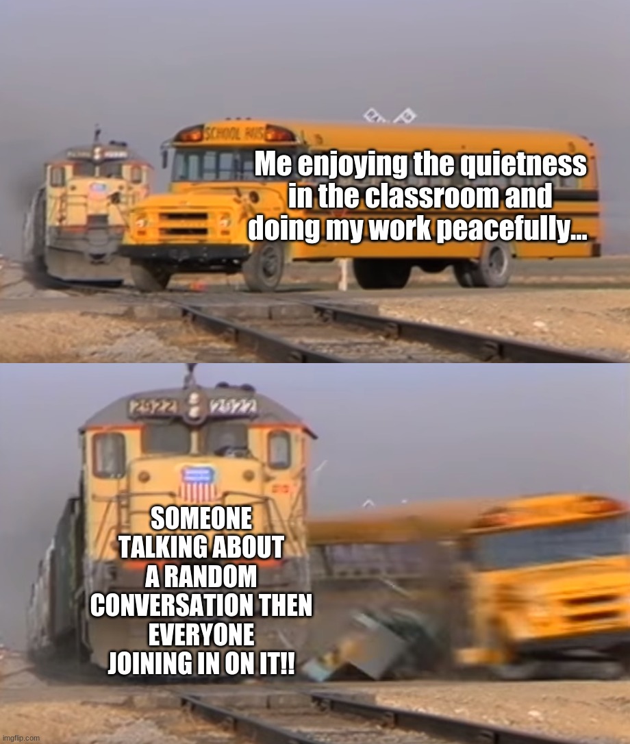 This is so annoying | Me enjoying the quietness in the classroom and doing my work peacefully... SOMEONE TALKING ABOUT A RANDOM CONVERSATION THEN EVERYONE JOINING IN ON IT!! | image tagged in a train hitting a school bus,distracting class | made w/ Imgflip meme maker