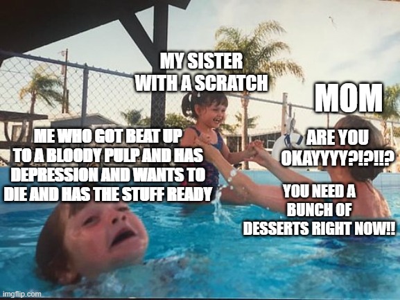 drowning kid in the pool | MY SISTER WITH A SCRATCH; MOM; ME WHO GOT BEAT UP TO A BLOODY PULP AND HAS DEPRESSION AND WANTS TO DIE AND HAS THE STUFF READY; ARE YOU OKAYYYY?!?!!? YOU NEED A BUNCH OF DESSERTS RIGHT NOW!! | image tagged in drowning kid in the pool | made w/ Imgflip meme maker