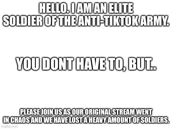 Blank White Template | HELLO. I AM AN ELITE SOLDIER OF THE ANTI-TIKTOK ARMY. YOU DONT HAVE TO, BUT.. PLEASE JOIN US AS OUR ORIGINAL STREAM WENT IN CHAOS AND WE HAVE LOST A HEAVY AMOUNT OF SOLDIERS. | image tagged in blank white template | made w/ Imgflip meme maker