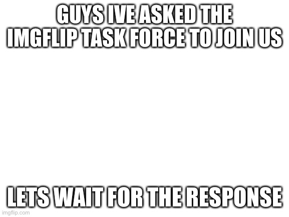 Was this a good idea? | GUYS IVE ASKED THE IMGFLIP TASK FORCE TO JOIN US; LETS WAIT FOR THE RESPONSE | image tagged in blank white template | made w/ Imgflip meme maker