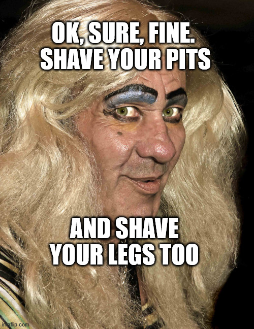 Tranny | OK, SURE, FINE. 
SHAVE YOUR PITS; AND SHAVE YOUR LEGS TOO | image tagged in tranny | made w/ Imgflip meme maker