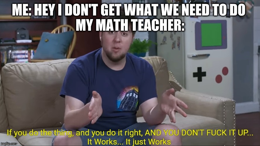 Jontron It Works | ME: HEY I DON'T GET WHAT WE NEED TO DO 
MY MATH TEACHER: | image tagged in jontron it works | made w/ Imgflip meme maker