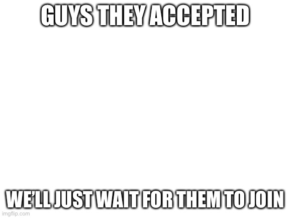 Blank White Template | GUYS THEY ACCEPTED; WE’LL JUST WAIT FOR THEM TO JOIN | image tagged in blank white template | made w/ Imgflip meme maker