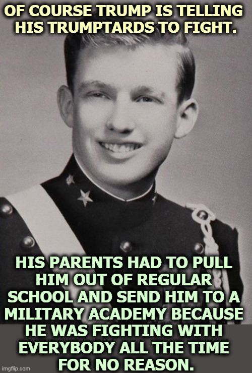 Fighting all the time for no reason - that's our Donnie. | OF COURSE TRUMP IS TELLING 
HIS TRUMPTARDS TO FIGHT. HIS PARENTS HAD TO PULL 
HIM OUT OF REGULAR 
SCHOOL AND SEND HIM TO A 
MILITARY ACADEMY BECAUSE 
HE WAS FIGHTING WITH 
EVERYBODY ALL THE TIME 
FOR NO REASON. | image tagged in trump military academy,trump,sick,head,fighting,all the times | made w/ Imgflip meme maker