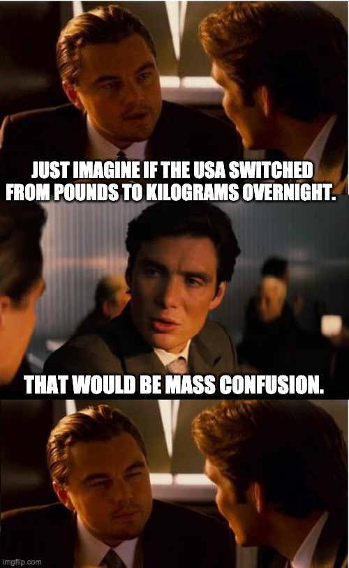 Metric | JUST IMAGINE IF THE USA SWITCHED FROM POUNDS TO KILOGRAMS OVERNIGHT. THAT WOULD BE MASS CONFUSION. | image tagged in memes,inception | made w/ Imgflip meme maker
