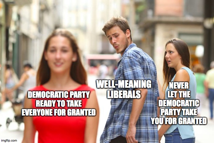 Distracted Boyfriend Meme | NEVER LET THE DEMOCRATIC PARTY TAKE YOU FOR GRANTED; WELL-MEANING LIBERALS; DEMOCRATIC PARTY READY TO TAKE EVERYONE FOR GRANTED | image tagged in memes,distracted boyfriend | made w/ Imgflip meme maker