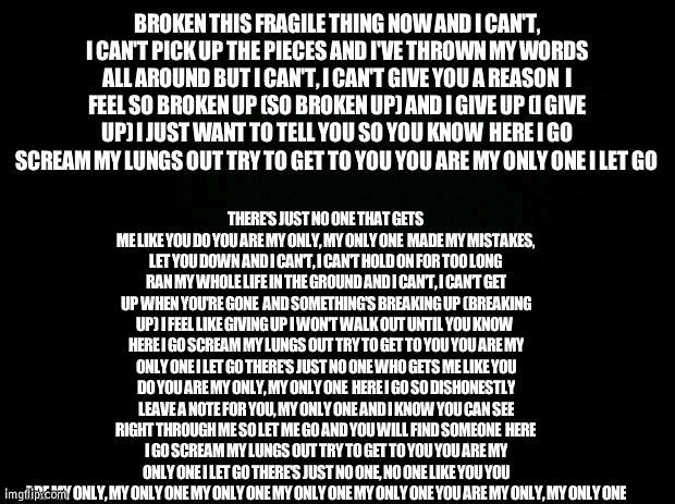 feels monday lol :') | BROKEN THIS FRAGILE THING NOW AND I CAN'T, I CAN'T PICK UP THE PIECES AND I'VE THROWN MY WORDS ALL AROUND BUT I CAN'T, I CAN'T GIVE YOU A REASON  I FEEL SO BROKEN UP (SO BROKEN UP) AND I GIVE UP (I GIVE UP) I JUST WANT TO TELL YOU SO YOU KNOW  HERE I GO SCREAM MY LUNGS OUT TRY TO GET TO YOU YOU ARE MY ONLY ONE I LET GO; THERE'S JUST NO ONE THAT GETS ME LIKE YOU DO YOU ARE MY ONLY, MY ONLY ONE  MADE MY MISTAKES, LET YOU DOWN AND I CAN'T, I CAN'T HOLD ON FOR TOO LONG RAN MY WHOLE LIFE IN THE GROUND AND I CAN'T, I CAN'T GET UP WHEN YOU'RE GONE  AND SOMETHING'S BREAKING UP (BREAKING UP) I FEEL LIKE GIVING UP I WON'T WALK OUT UNTIL YOU KNOW  HERE I GO SCREAM MY LUNGS OUT TRY TO GET TO YOU YOU ARE MY ONLY ONE I LET GO THERE'S JUST NO ONE WHO GETS ME LIKE YOU DO YOU ARE MY ONLY, MY ONLY ONE  HERE I GO SO DISHONESTLY LEAVE A NOTE FOR YOU, MY ONLY ONE AND I KNOW YOU CAN SEE RIGHT THROUGH ME SO LET ME GO AND YOU WILL FIND SOMEONE  HERE I GO SCREAM MY LUNGS OUT TRY TO GET TO YOU YOU ARE MY ONLY ONE I LET GO THERE'S JUST NO ONE, NO ONE LIKE YOU YOU ARE MY ONLY, MY ONLY ONE MY ONLY ONE MY ONLY ONE MY ONLY ONE YOU ARE MY ONLY, MY ONLY ONE | image tagged in black background | made w/ Imgflip meme maker
