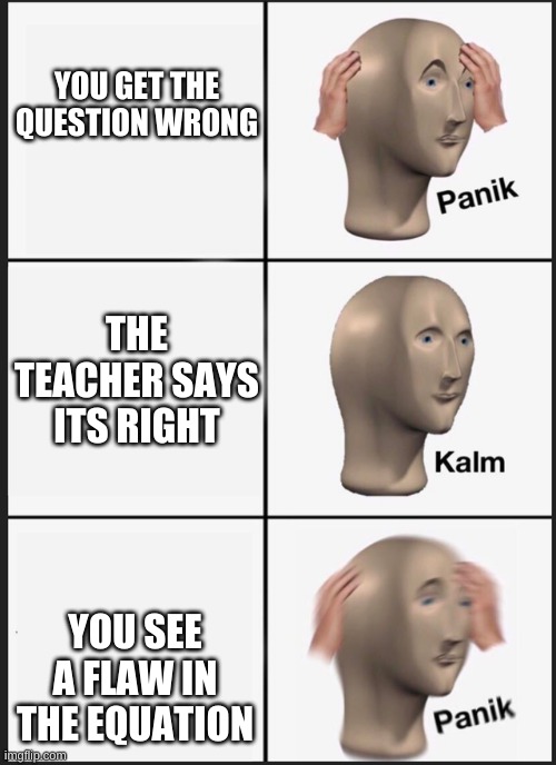 PANIK KALM PANIK |  YOU GET THE QUESTION WRONG; THE TEACHER SAYS ITS RIGHT; YOU SEE A FLAW IN THE EQUATION | image tagged in mafs,oh no | made w/ Imgflip meme maker