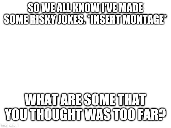 Don't cancel me. | SO WE ALL KNOW I'VE MADE SOME RISKY JOKES. *INSERT MONTAGE*; WHAT ARE SOME THAT YOU THOUGHT WAS TOO FAR? | image tagged in blank white template | made w/ Imgflip meme maker